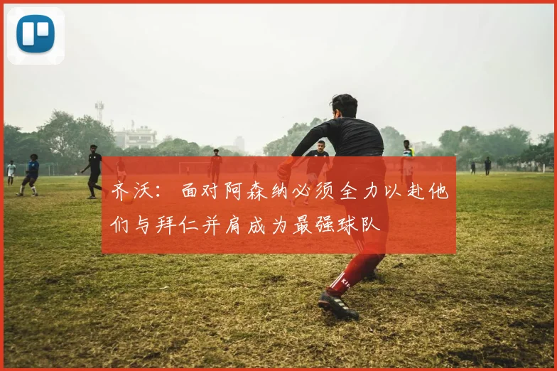 齐沃：面对阿森纳必须全力以赴他们与拜仁并肩成为最强球队