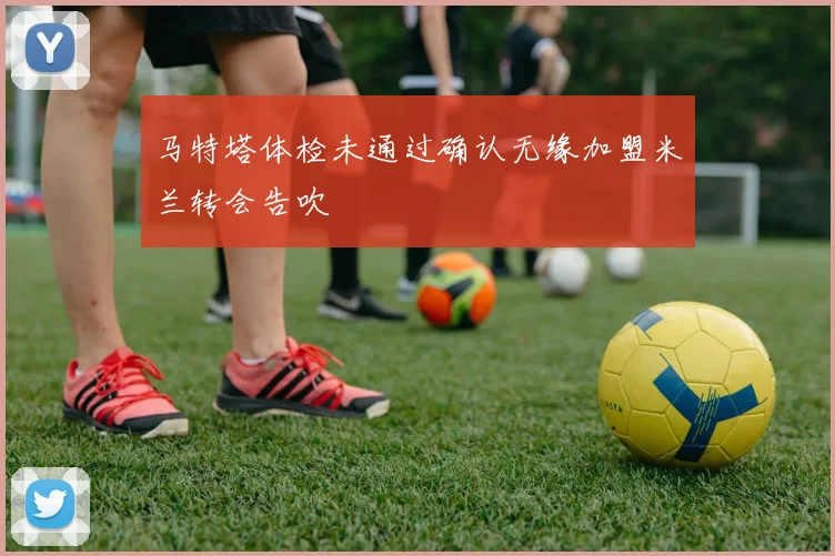 马特塔体检未通过确认无缘加盟米兰转会告吹