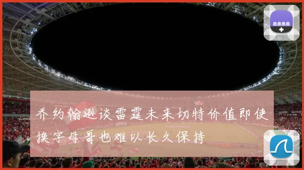 乔约翰逊谈雷霆未来切特价值即使换字母哥也难以长久保持