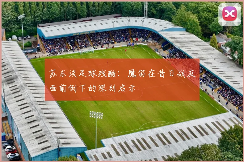 苏东谈足球残酷：魔笛在昔日战友面前倒下的深刻启示