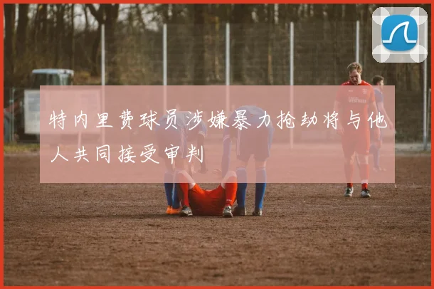 特内里费球员涉嫌暴力抢劫将与他人共同接受审判