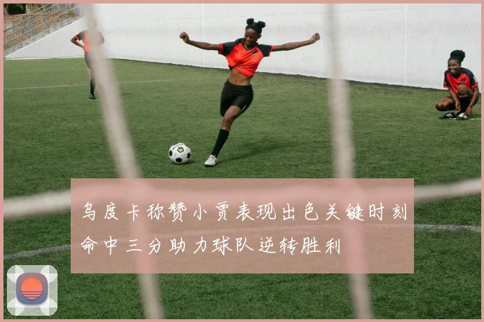 乌度卡称赞小贾表现出色关键时刻命中三分助力球队逆转胜利