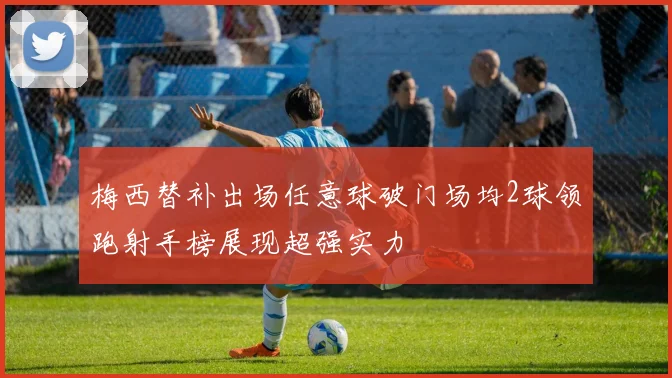 梅西替补出场任意球破门场均2球领跑射手榜展现超强实力