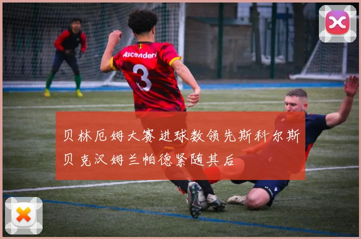 贝林厄姆大赛进球数领先斯科尔斯贝克汉姆兰帕德紧随其后