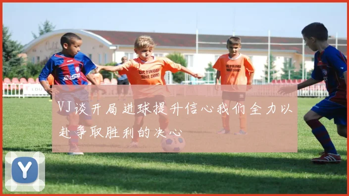 VJ谈开局进球提升信心我们全力以赴争取胜利的决心