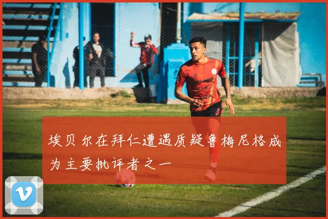 埃贝尔在拜仁遭遇质疑鲁梅尼格成为主要批评者之一