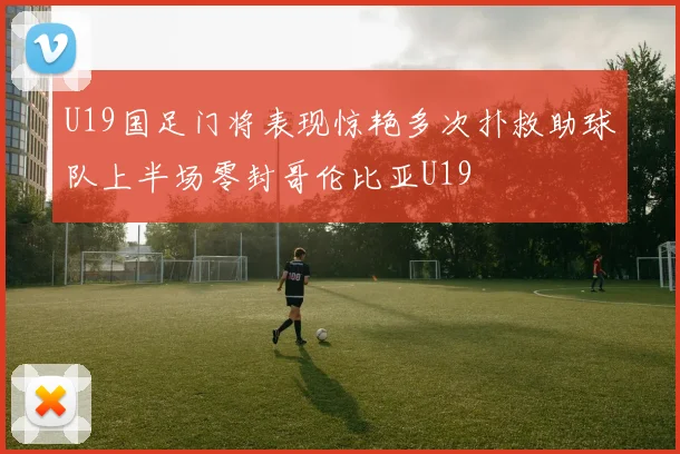 U19国足门将表现惊艳多次扑救助球队上半场零封哥伦比亚U19