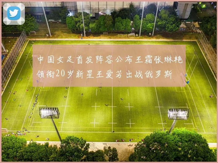 中国女足首发阵容公布王霜张琳艳领衔20岁新星王爱芳出战俄罗斯